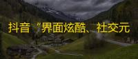 抖音“界面炫酷、社交元素丰富”的魅力吸引千万用户，涌现大量优质好内容。