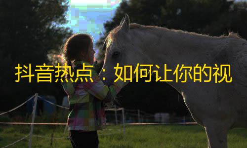 抖音热点：如何让你的视频赢得更多的眼球和追随者