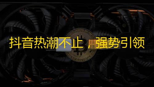 抖音热潮不止，强势引领社交新风潮！