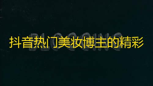 抖音热门美妆博主的精彩分享，让你get更多关注！