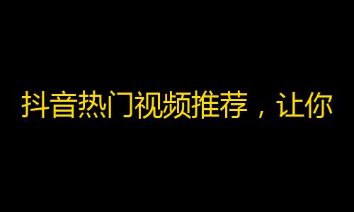 抖音热门视频推荐，让你不再烦恼如何增加关注！