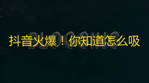 抖音火爆！你知道怎么吸引更多关注吗？