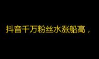 抖音千万粉丝水涨船高，新手如何快速打造自身魅力？