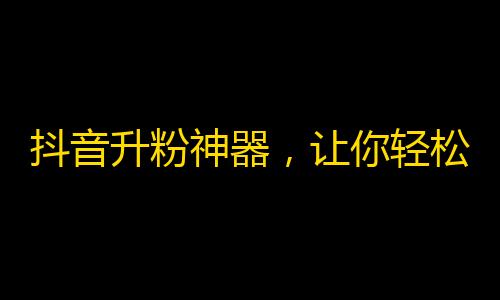 抖音升粉神器，让你轻松刷出快速粉丝！