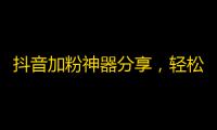 抖音加粉神器分享，轻松拥有超多粉丝！