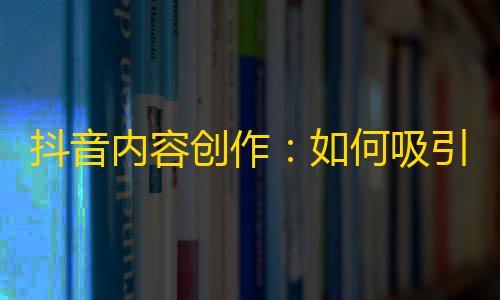 抖音内容创作：如何吸引更多的粉丝和关注？