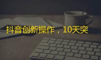 抖音创新操作，10天突破10000粉！