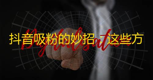 抖音吸粉的妙招：这些方法帮你快速增加关注量！