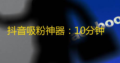 抖音吸粉神器：10分钟快速增加大量粉丝的方法