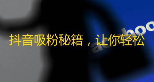 抖音吸粉秘籍，让你轻松拥有成千上万的粉丝！