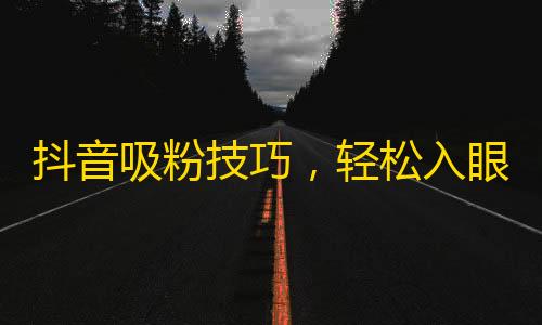 抖音吸粉技巧，轻松入眼球，涨粉快人一步！