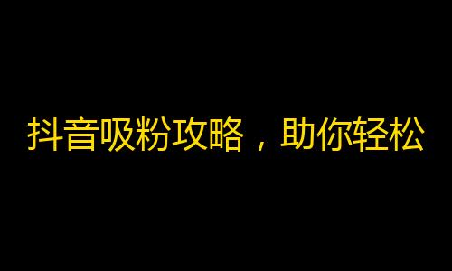 抖音吸粉攻略，助你轻松获得高质量的粉丝！