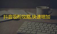 抖音吸粉攻略,快速增加粉丝数量的小技巧