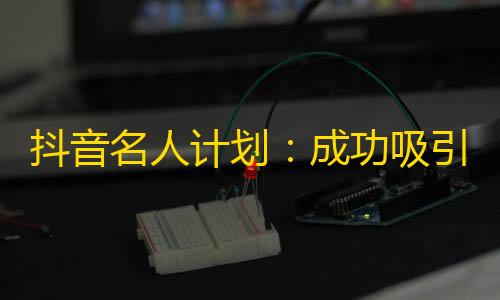 抖音名人计划：成功吸引更多关注的秘诀是什么？