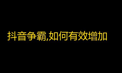 抖音争霸,如何有效增加你的粉丝？