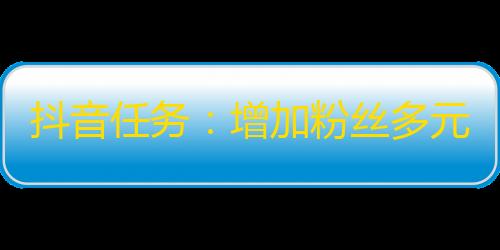 抖音任务：增加粉丝多元化，走出孤岛，打造人气账号！