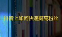 抖音上如何快速提高粉丝数量？