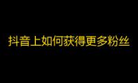 抖音上如何获得更多粉丝，这里有些小技巧！