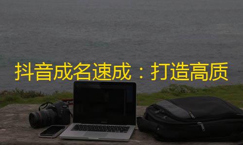 抖音成名速成：打造高质量视频引领流量增长！