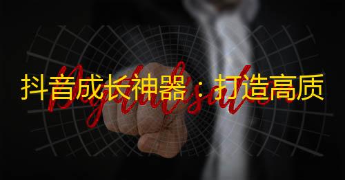 抖音成长神器：打造高质量内容引爆粉丝，用心互动促进关注增长！