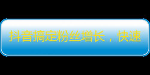 抖音搞定粉丝增长，快速提升曝光度！