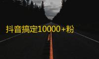 抖音搞定10000+粉！教你不花钱刷粉的秘密！