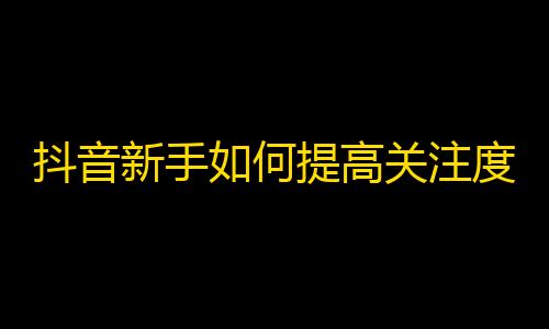 抖音新手如何提高关注度？关注增长技巧来啦！