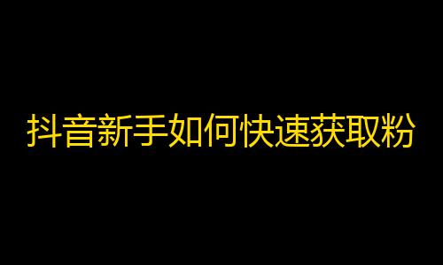 抖音新手如何快速获取粉丝？