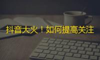 抖音大火！如何提高关注度？分享几个实用技巧！