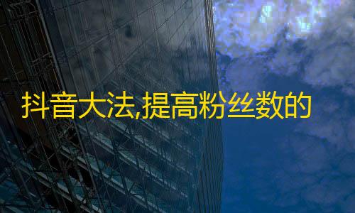 抖音大法,提高粉丝数的7个技巧