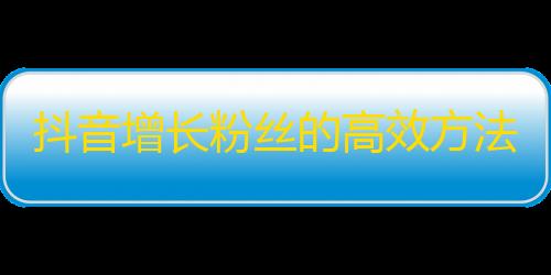 抖音增长粉丝的高效方法，不再需要大量投放广告或购买流量！