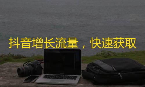 抖音增长流量，快速获取更多的粉丝，快来试试这些方法