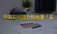 抖音如何提升粉丝量？实用技巧分享