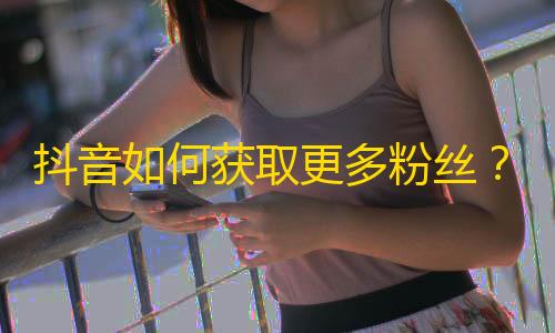 抖音如何获取更多粉丝？教你学会刷粉技巧！