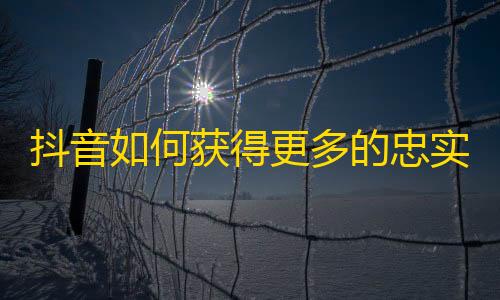 抖音如何获得更多的忠实粉丝？