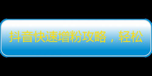 抖音快速增粉攻略，轻松吸粉如探囊取物！