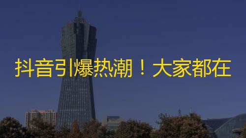 抖音引爆热潮！大家都在找什么？关注最火视频，不再错过！