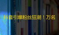 抖音引爆粉丝狂潮！万名消费者大力追捧！