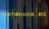 抖音引爆粉丝狂潮，数百万网友关注热度不减！