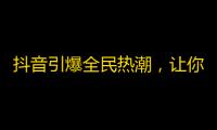 抖音引爆全民热潮，让你的号火遍全网