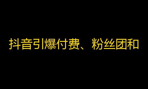 抖音引爆付费、粉丝团和代理，用户如何理性使用？