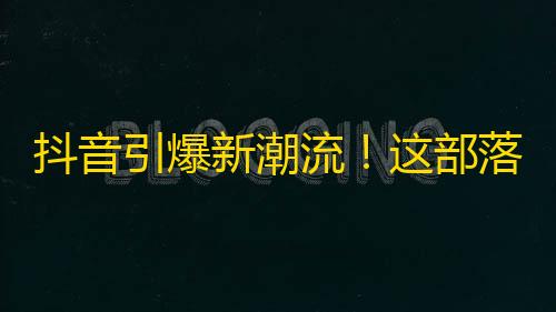 抖音引爆新潮流！这部落你值得关注！