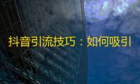 抖音引流技巧：如何吸引更多真实关注？