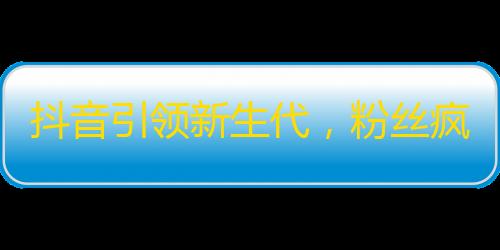 抖音引领新生代，粉丝疯狂涌入，成为TA的Followers，人气急速上升！