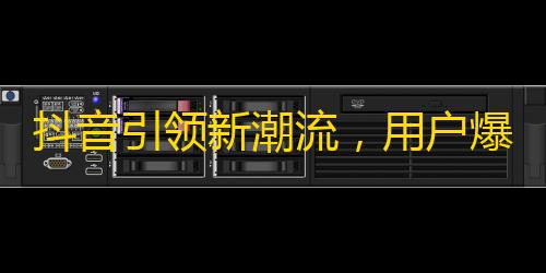 抖音引领新潮流，用户爆增疯狂，实现数亿关注！