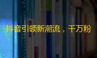 抖音引领新潮流，千万粉丝欢声笑语，冲破亿万瓶颈，挑战新高峰。