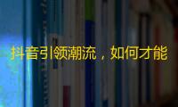 抖音引领潮流，如何才能增加更多的粉丝关注？