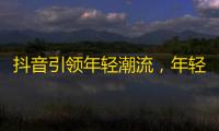 抖音引领年轻潮流，年轻人最关注的内容是什么？