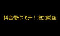 抖音带你飞升！增加粉丝攻略，教你轻松刷到万粉！