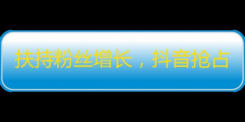 扶持粉丝增长，抖音抢占流量红利